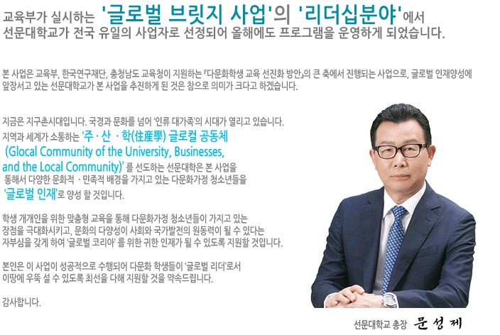 금번 교육과학기술부가 실시하는 ‘2012년 글로벌 브릿지 사업’의 ‘리더십분야’에서 선문대학교가 전국 유일의 사업자로 선정되었습니다.
						본 사업은 교과부가 2년간 지원하는 『다문화학생 교육 선진화 방안』 의 큰축에서 진행되는 사업으로, 글로벌 인재 양성에 앞장서고 있는 선문대학교가 본 사업을 추진하게 된 것은 참으로 의미가 크다고 하겠습니다.
						지금은 지구촌시대입니다. 국경과 문화를 넘어 ‘인류 대가족’의 시대가 열리고 있습니다. 
						지역과 세계가 소통하는 ‘주 · 산  · 학(住産學) 글로컬 공동체 (Glocal Community of the University, Businesses, and the Local Community)’ 를 선도하는 선문대학은 본 사업을
						 통해서 다양한 문화적  · 민족적 배경을 가지고 있는 다문화가정 청소년들을 ‘글로벌 인재’로 양성 할 것입니다.
						 학생 개개인을 위한 맞춤형 교육을 통해 다문화가정 청소년들이 가지고 있는 장점을 극대화시키고, 문화의 다양성이 사회와 국가발전의 원동력이 될 수 있다는 자부심을 갖게 하여 ‘글로벌 코리아’ 를 
						 위한 귀한 인재가 될 수 있도록 지원할 것입니다.
						 본인은 이 사업이 성공적으로 수행되어 다문화 학생들이 ‘글로벌 리더’로서 이땅에 우뚝 설 수 있도록 최선을 다해 지원할 것을 약속드립니다.
						 감사합니다. 선문대학교총장 황선조