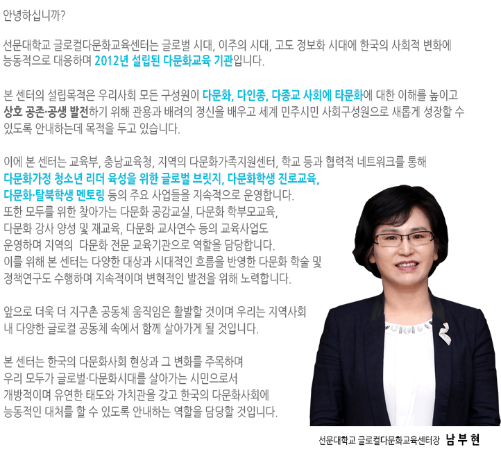환영합니다!선문대학교 글로컬다문화교육센터장을 맡고 있는 김춘미 교수입니다.
본 교육센터에서는 금년부터 교육과학기술부의 지원을 받아 경기, 충청, 강원 및 대전지역에있는 다문화 청소년들을 위한 영재프로그램을 운영하게 되었습니다.
점점 증가하는 다문화 가정의 자녀들 중 학업에 대한 열정이 뛰어나고 무한한 성장잠재력을 가지고 있는 청소년들을 대상으로 한국에서 뿐만 아니라 세계속으로 뻗어나갈 수 있는 글로벌 능력을 갖추도록 교육을 실시할 예정입니다.
이에 본 영재교육에서는 다문화 학생들의 한국에 대한 사회적 문화적 이해를 도우면서 한편으로는 글로벌 인재로서 갖추어야 할 시민의식과 리더십, 이중 언어능력, 그리고 컴퓨터활용능력 등을 집중교육하려고 합니다.
이를 위해서 저희 대학이 가지고 있는 인적, 물적 인프라를 적극 활용할 것이며, 학생들이 본 대학에 와서 교육을 받는 동안 불편함이 없도록 최대한의 편의와 교육적 환경을 지원하려고 합니다.
다양한 현장학습과 직업체험 등 창의적이면서 자기주도적인 교육 프로그램을 통해 다문화 학생들이 진정한 글로벌인재로 거듭날 수 있도록 많은 관심과 성원 부탁드립니다. 선문대학교글로컵다문화교육센터장 손진희